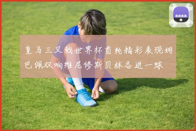 皇马三叉戟世界杯首轮精彩表现姆巴佩双响维尼修斯贝林各进一球