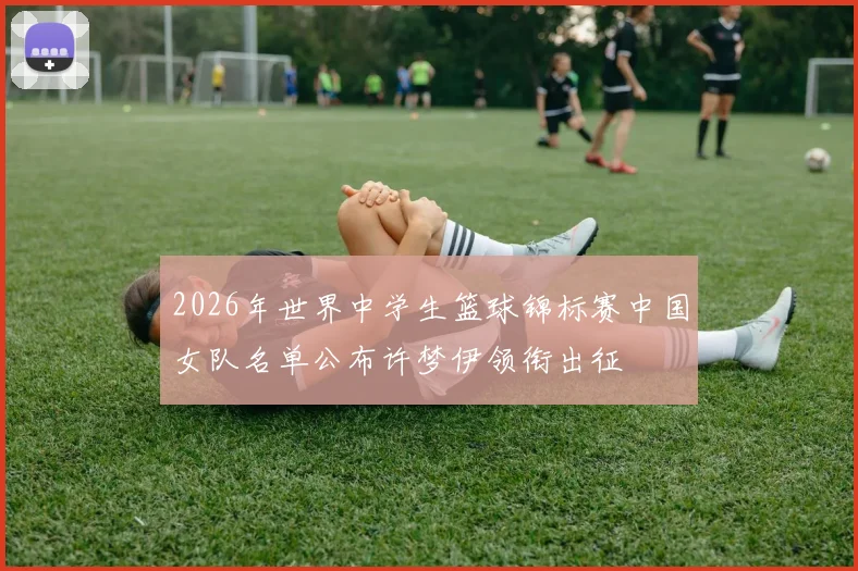 2026年世界中学生篮球锦标赛中国女队名单公布许梦伊领衔出征