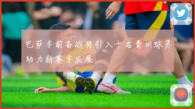 巴萨季前备战将引入十名青训球员助力新赛季发展