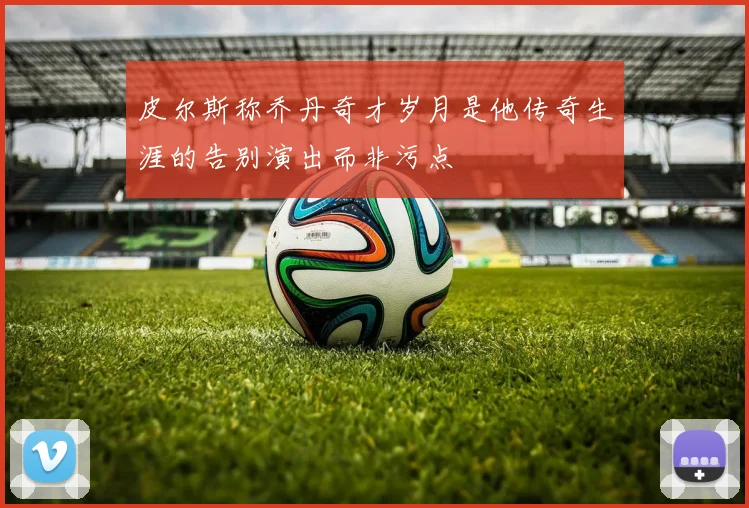 皮尔斯称乔丹奇才岁月是他传奇生涯的告别演出而非污点