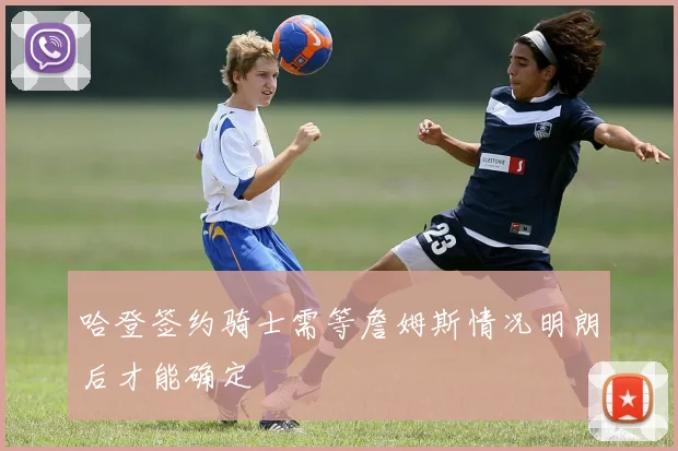 哈登签约骑士需等詹姆斯情况明朗后才能确定