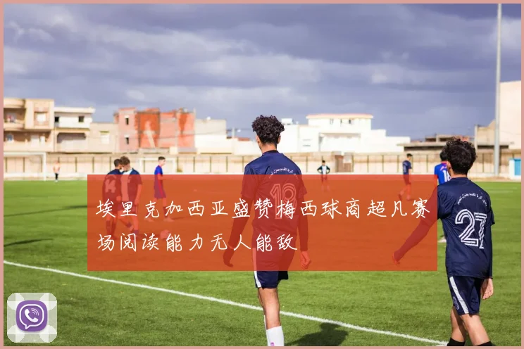 埃里克加西亚盛赞梅西球商超凡赛场阅读能力无人能敌
