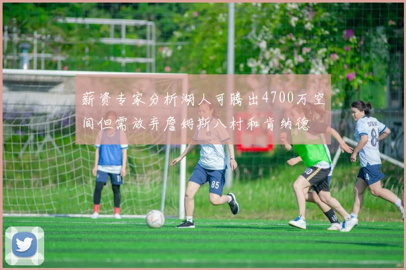 薪资专家分析湖人可腾出4700万空间但需放弃詹姆斯八村和肯纳德