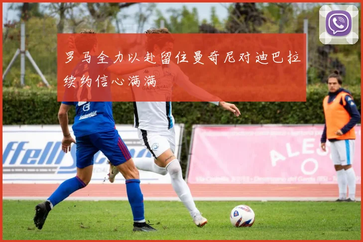 罗马全力以赴留住曼奇尼对迪巴拉续约信心满满
