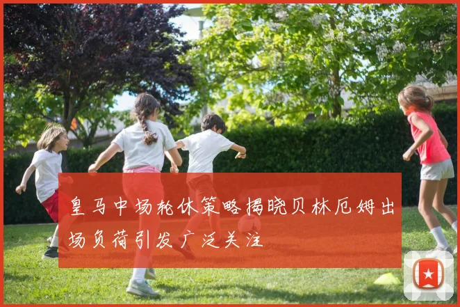 皇马中场轮休策略揭晓贝林厄姆出场负荷引发广泛关注