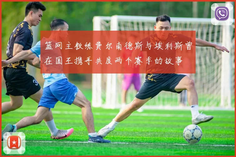 篮网主教练费尔南德斯与埃利斯曾在国王携手共度两个赛季的故事