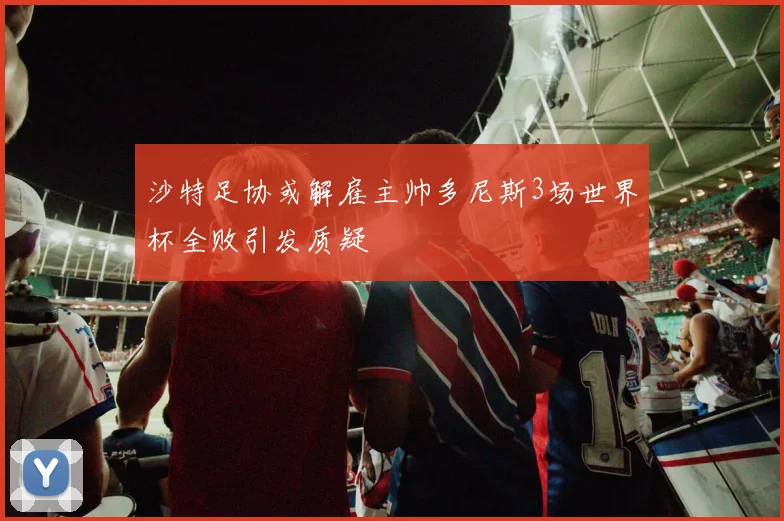 沙特足协或解雇主帅多尼斯3场世界杯全败引发质疑