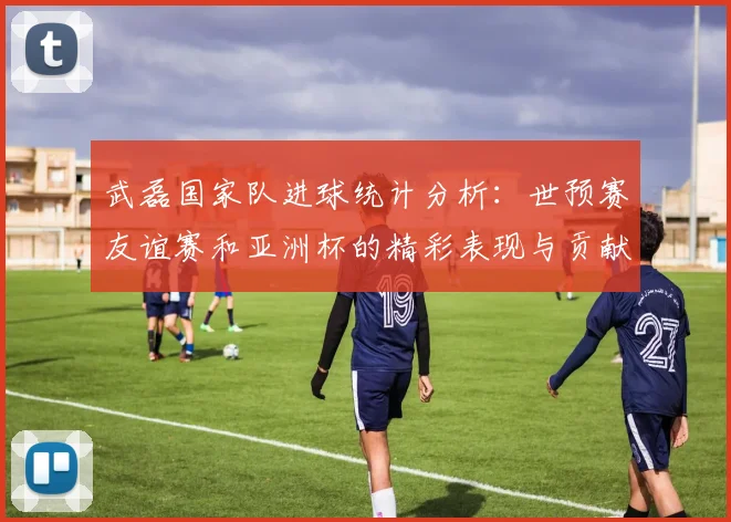 武磊国家队进球统计分析：世预赛友谊赛和亚洲杯的精彩表现与贡献