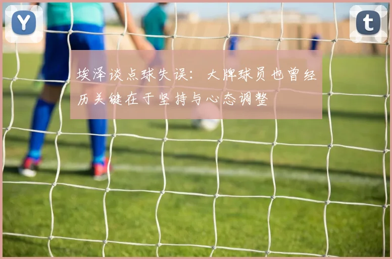 埃泽谈点球失误：大牌球员也曾经历关键在于坚持与心态调整
