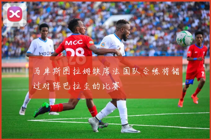 马库斯图拉姆缺席法国队合练将错过对阵巴拉圭的比赛