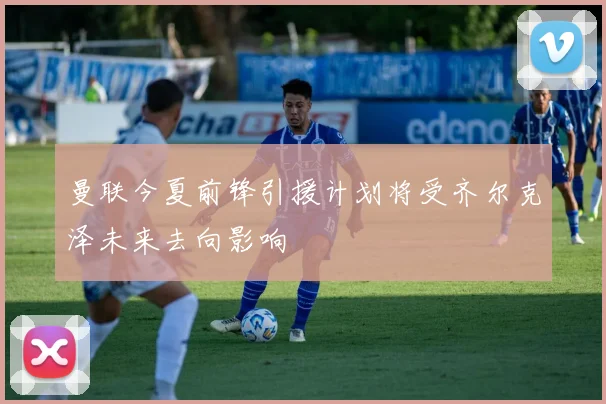 曼联今夏前锋引援计划将受齐尔克泽未来去向影响