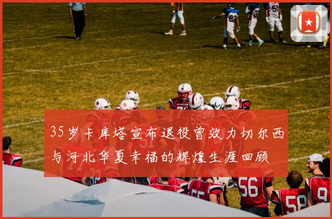 35岁卡库塔宣布退役曾效力切尔西与河北华夏幸福的辉煌生涯回顾