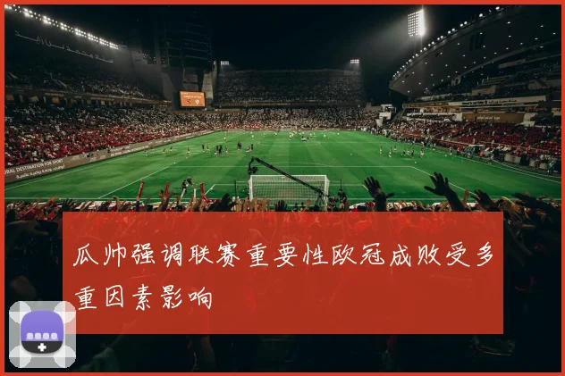 瓜帅强调联赛重要性欧冠成败受多重因素影响