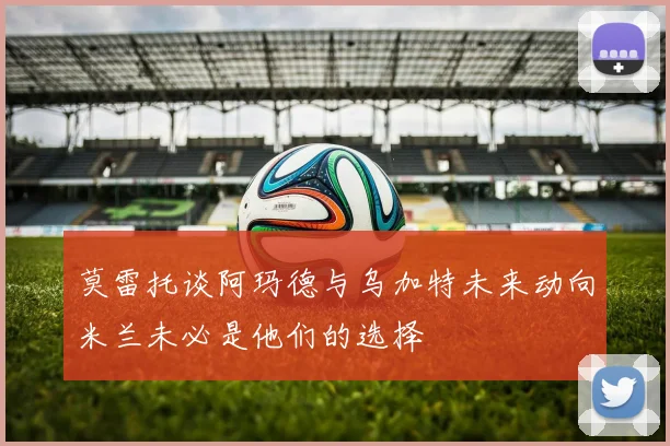 莫雷托谈阿玛德与乌加特未来动向米兰未必是他们的选择