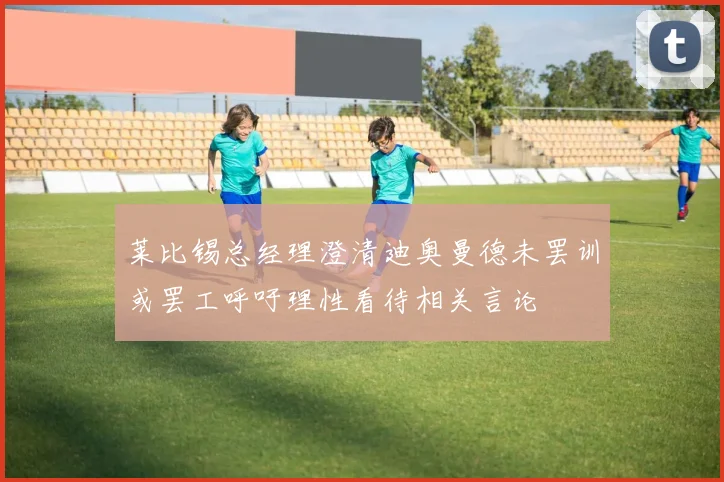 莱比锡总经理澄清迪奥曼德未罢训或罢工呼吁理性看待相关言论