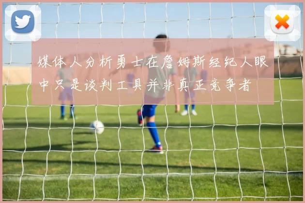 媒体人分析勇士在詹姆斯经纪人眼中只是谈判工具并非真正竞争者