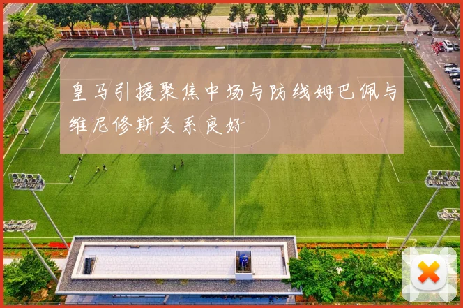 皇马引援聚焦中场与防线姆巴佩与维尼修斯关系良好