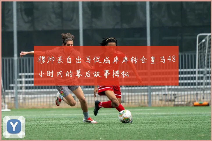 穆帅亲自出马促成库库转会皇马48小时内的幕后故事揭秘