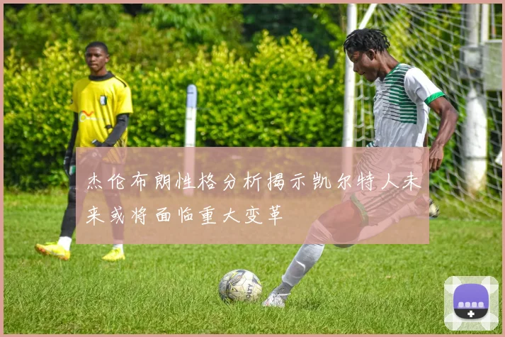杰伦布朗性格分析揭示凯尔特人未来或将面临重大变革